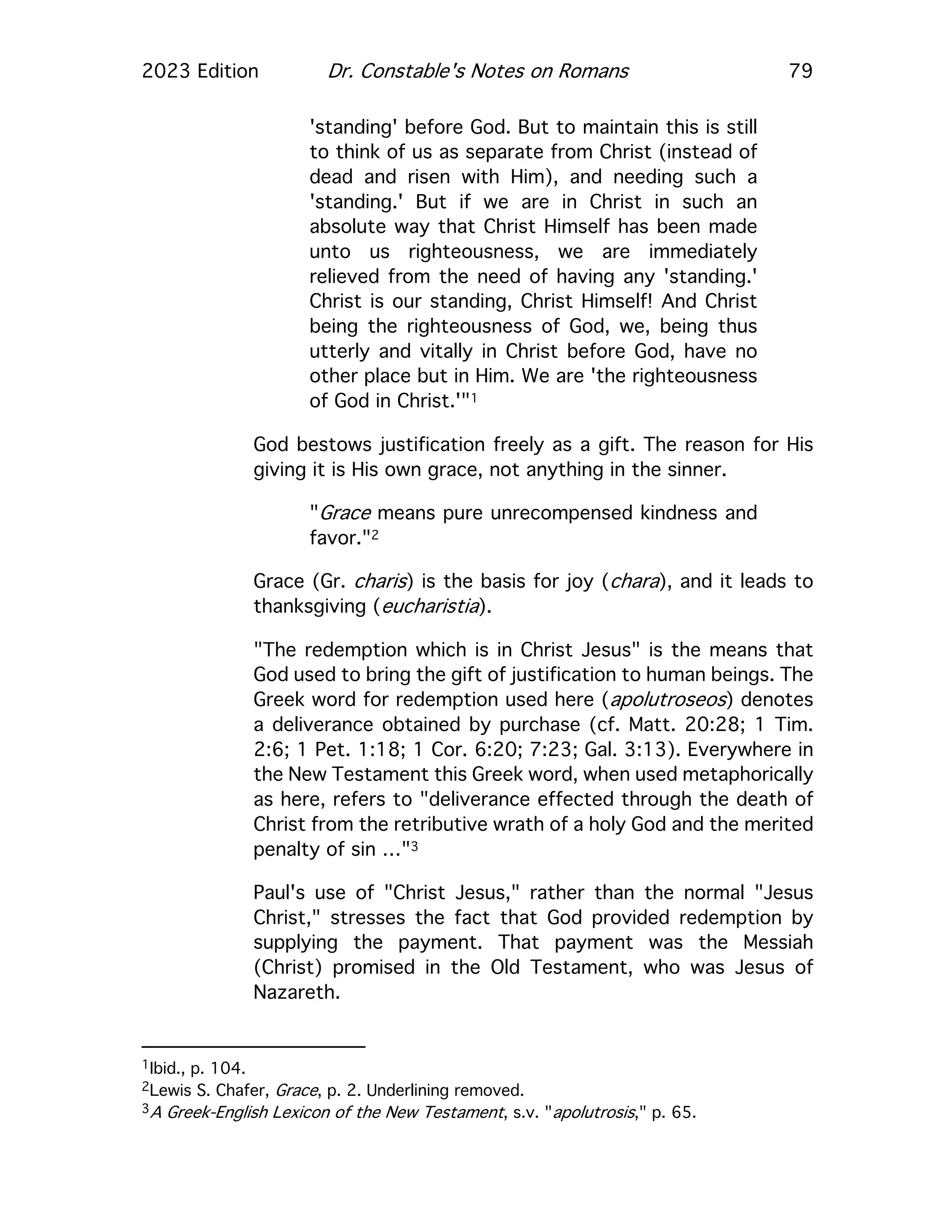 2023 Edition Dr. Constable's Notes on Romans 79
'standing' before God. But to maintain this is still
to think of us as separate from Christ (instead of
dead and risen with Him), and needing such a
'standing.' But if we are in Christ in such an
absolute way that Christ Himself has been made
unto us righteousness, we are immediately
relieved from the need of having any 'standing.'
Christ is our standing, Christ Himself! And Christ
being the righteousness of God, we, being thus
utterly and vitally in Christ before God, have no
other place but in Him. We are 'the righteousness
of God in Christ.'"1
God bestows justification freely as a gift. The reason for His
giving it is His own grace, not anything in the sinner.
"Grace means pure unrecompensed kindness and
favor."2
Grace (Gr. charis) is the basis for joy (chara), and it leads to
thanksgiving (eucharistia).
"The redemption which is in Christ Jesus" is the means that
God used to bring the gift of justification to human beings. The
Greek word for redemption used here (apolutroseos) denotes
a deliverance obtained by purchase (cf. Matt. 20:28; 1 Tim.
2:6; 1 Pet. 1:18; 1 Cor. 6:20; 7:23; Gal. 3:13). Everywhere in
the New Testament this Greek word, when used metaphorically
as here, refers to "deliverance effected through the death of
Christ from the retributive wrath of a holy God and the merited
penalty of sin …"3
Paul's use of "Christ Jesus," rather than the normal "Jesus
Christ," stresses the fact that God provided redemption by
supplying the payment. That payment was the Messiah
(Christ) promised in the Old Testament, who was Jesus of
Nazareth.
1Ibid., p. 104.
2Lewis S. Chafer, Grace, p. 2. Underlining removed.
3A Greek-English Lexicon of the New Testament, s.v. "apolutrosis," p. 65.
 