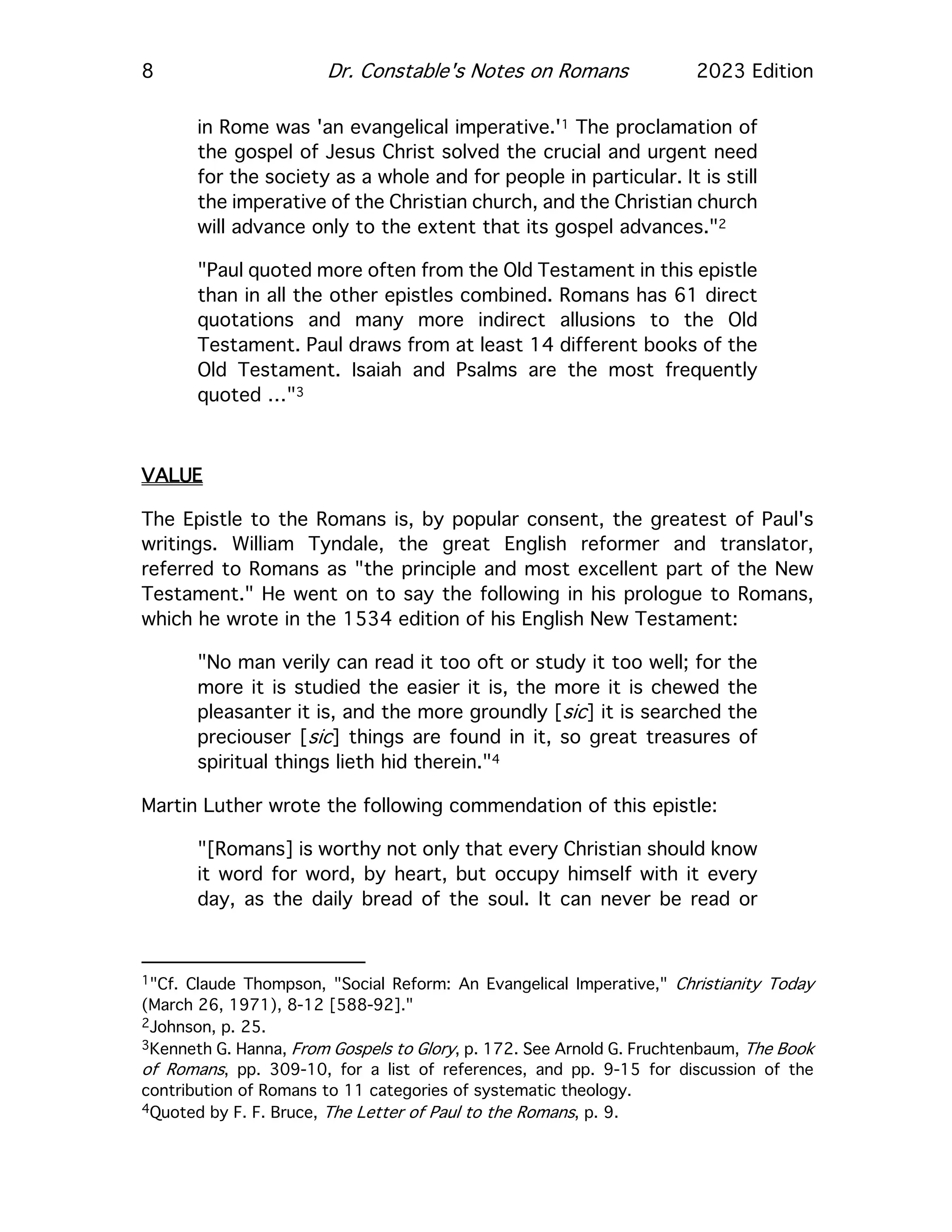 8 Dr. Constable's Notes on Romans 2023 Edition
in Rome was 'an evangelical imperative.'1 The proclamation of
the gospel of Jesus Christ solved the crucial and urgent need
for the society as a whole and for people in particular. It is still
the imperative of the Christian church, and the Christian church
will advance only to the extent that its gospel advances."2
"Paul quoted more often from the Old Testament in this epistle
than in all the other epistles combined. Romans has 61 direct
quotations and many more indirect allusions to the Old
Testament. Paul draws from at least 14 different books of the
Old Testament. Isaiah and Psalms are the most frequently
quoted …"3
VALUE
The Epistle to the Romans is, by popular consent, the greatest of Paul's
writings. William Tyndale, the great English reformer and translator,
referred to Romans as "the principle and most excellent part of the New
Testament." He went on to say the following in his prologue to Romans,
which he wrote in the 1534 edition of his English New Testament:
"No man verily can read it too oft or study it too well; for the
more it is studied the easier it is, the more it is chewed the
pleasanter it is, and the more groundly [sic] it is searched the
preciouser [sic] things are found in it, so great treasures of
spiritual things lieth hid therein."4
Martin Luther wrote the following commendation of this epistle:
"[Romans] is worthy not only that every Christian should know
it word for word, by heart, but occupy himself with it every
day, as the daily bread of the soul. It can never be read or
1"Cf. Claude Thompson, "Social Reform: An Evangelical Imperative," Christianity Today
(March 26, 1971), 8-12 [588-92]."
2Johnson, p. 25.
3Kenneth G. Hanna, From Gospels to Glory, p. 172. See Arnold G. Fruchtenbaum, The Book
of Romans, pp. 309-10, for a list of references, and pp. 9-15 for discussion of the
contribution of Romans to 11 categories of systematic theology.
4Quoted by F. F. Bruce, The Letter of Paul to the Romans, p. 9.
 