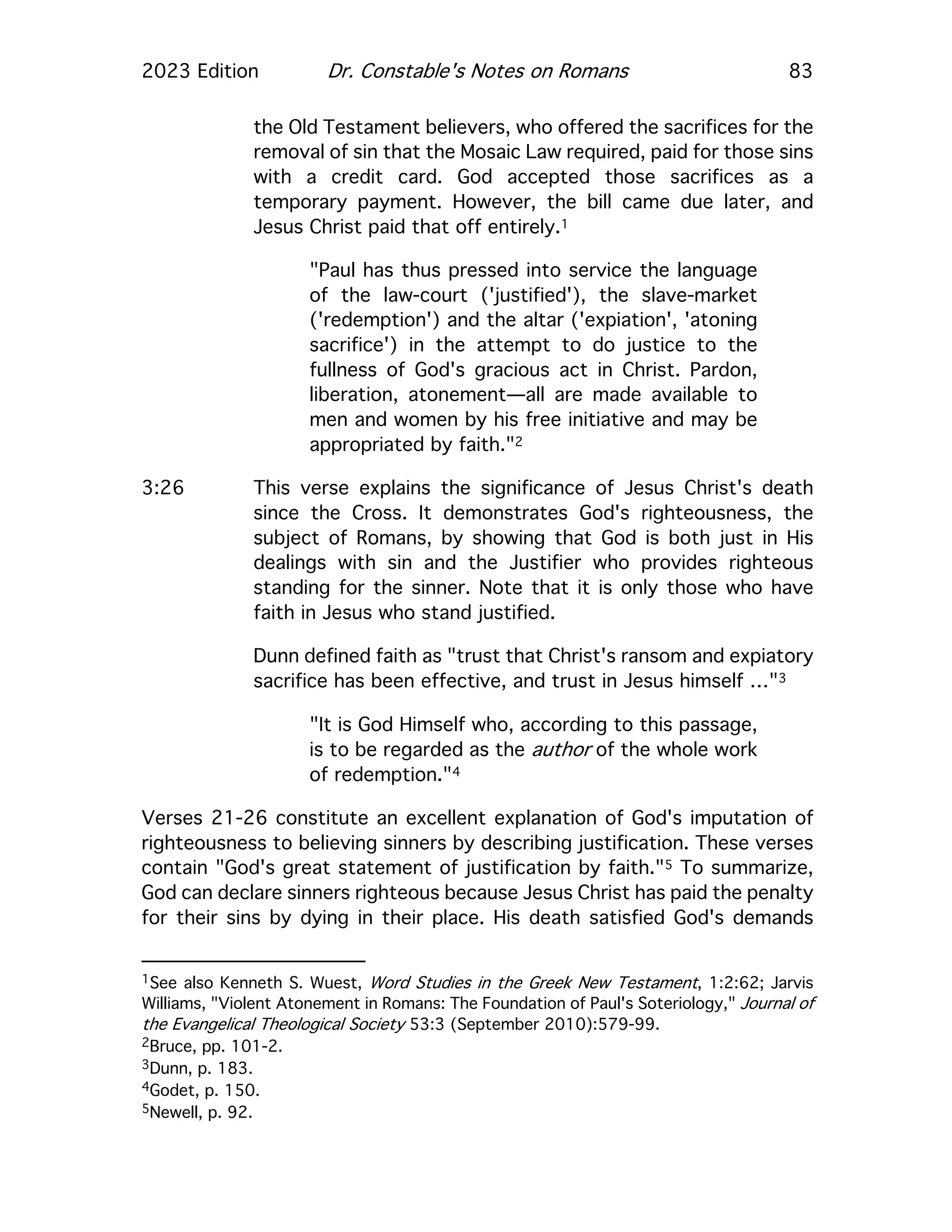 2023 Edition Dr. Constable's Notes on Romans 83
the Old Testament believers, who offered the sacrifices for the
removal of sin that the Mosaic Law required, paid for those sins
with a credit card. God accepted those sacrifices as a
temporary payment. However, the bill came due later, and
Jesus Christ paid that off entirely.1
"Paul has thus pressed into service the language
of the law-court ('justified'), the slave-market
('redemption') and the altar ('expiation', 'atoning
sacrifice') in the attempt to do justice to the
fullness of God's gracious act in Christ. Pardon,
liberation, atonement—all are made available to
men and women by his free initiative and may be
appropriated by faith."2
3:26 This verse explains the significance of Jesus Christ's death
since the Cross. It demonstrates God's righteousness, the
subject of Romans, by showing that God is both just in His
dealings with sin and the Justifier who provides righteous
standing for the sinner. Note that it is only those who have
faith in Jesus who stand justified.
Dunn defined faith as "trust that Christ's ransom and expiatory
sacrifice has been effective, and trust in Jesus himself …"3
"It is God Himself who, according to this passage,
is to be regarded as the author of the whole work
of redemption."4
Verses 21-26 constitute an excellent explanation of God's imputation of
righteousness to believing sinners by describing justification. These verses
contain "God's great statement of justification by faith."5 To summarize,
God can declare sinners righteous because Jesus Christ has paid the penalty
for their sins by dying in their place. His death satisfied God's demands
1See also Kenneth S. Wuest, Word Studies in the Greek New Testament, 1:2:62; Jarvis
Williams, "Violent Atonement in Romans: The Foundation of Paul's Soteriology," Journal of
the Evangelical Theological Society 53:3 (September 2010):579-99.
2Bruce, pp. 101-2.
3Dunn, p. 183.
4Godet, p. 150.
5Newell, p. 92.
 