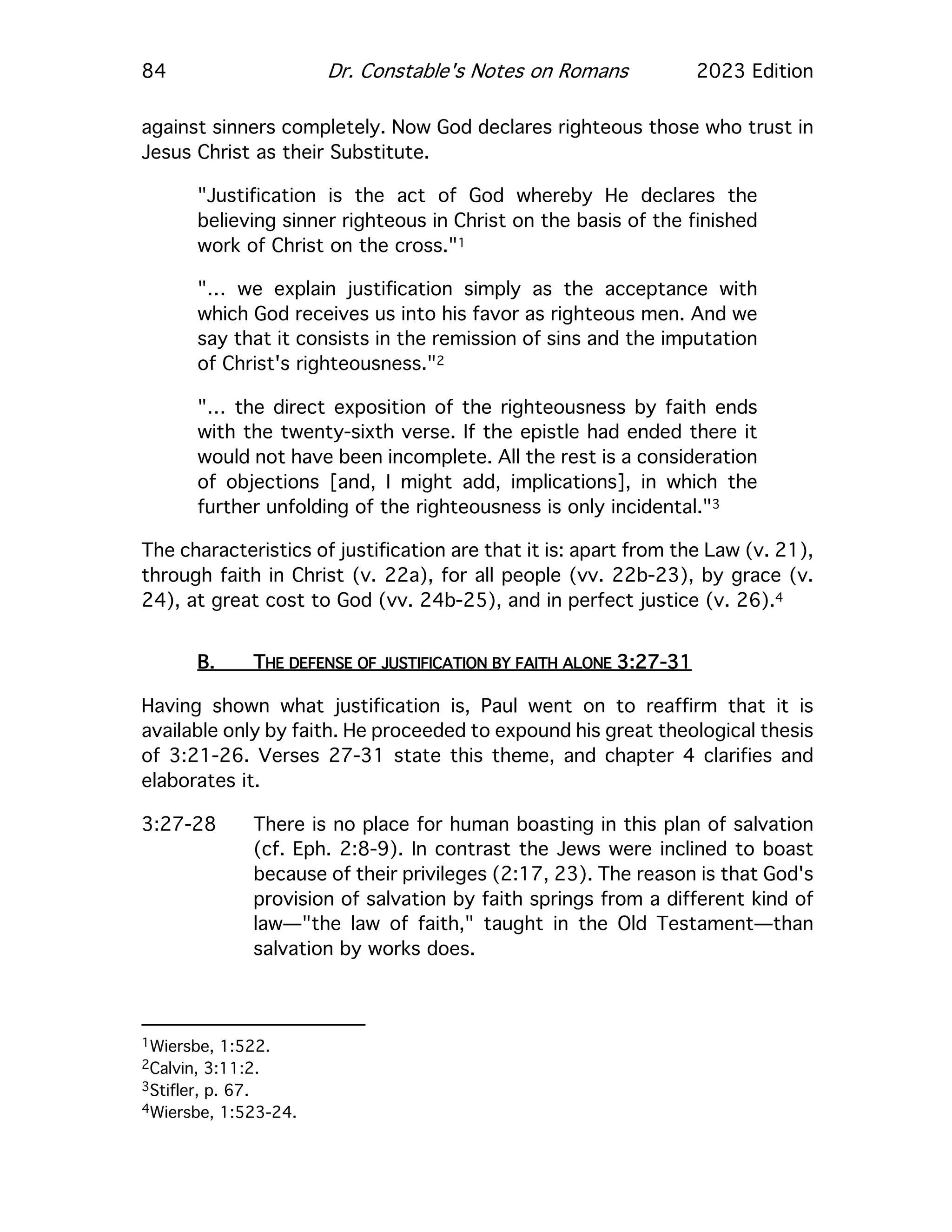 84 Dr. Constable's Notes on Romans 2023 Edition
against sinners completely. Now God declares righteous those who trust in
Jesus Christ as their Substitute.
"Justification is the act of God whereby He declares the
believing sinner righteous in Christ on the basis of the finished
work of Christ on the cross."1
"… we explain justification simply as the acceptance with
which God receives us into his favor as righteous men. And we
say that it consists in the remission of sins and the imputation
of Christ's righteousness."2
"… the direct exposition of the righteousness by faith ends
with the twenty-sixth verse. If the epistle had ended there it
would not have been incomplete. All the rest is a consideration
of objections [and, I might add, implications], in which the
further unfolding of the righteousness is only incidental."3
The characteristics of justification are that it is: apart from the Law (v. 21),
through faith in Christ (v. 22a), for all people (vv. 22b-23), by grace (v.
24), at great cost to God (vv. 24b-25), and in perfect justice (v. 26).4
B. THE DEFENSE OF JUSTIFICATION BY FAITH ALONE 3:27-31
Having shown what justification is, Paul went on to reaffirm that it is
available only by faith. He proceeded to expound his great theological thesis
of 3:21-26. Verses 27-31 state this theme, and chapter 4 clarifies and
elaborates it.
3:27-28 There is no place for human boasting in this plan of salvation
(cf. Eph. 2:8-9). In contrast the Jews were inclined to boast
because of their privileges (2:17, 23). The reason is that God's
provision of salvation by faith springs from a different kind of
law—"the law of faith," taught in the Old Testament—than
salvation by works does.
1Wiersbe, 1:522.
2Calvin, 3:11:2.
3Stifler, p. 67.
4Wiersbe, 1:523-24.
 