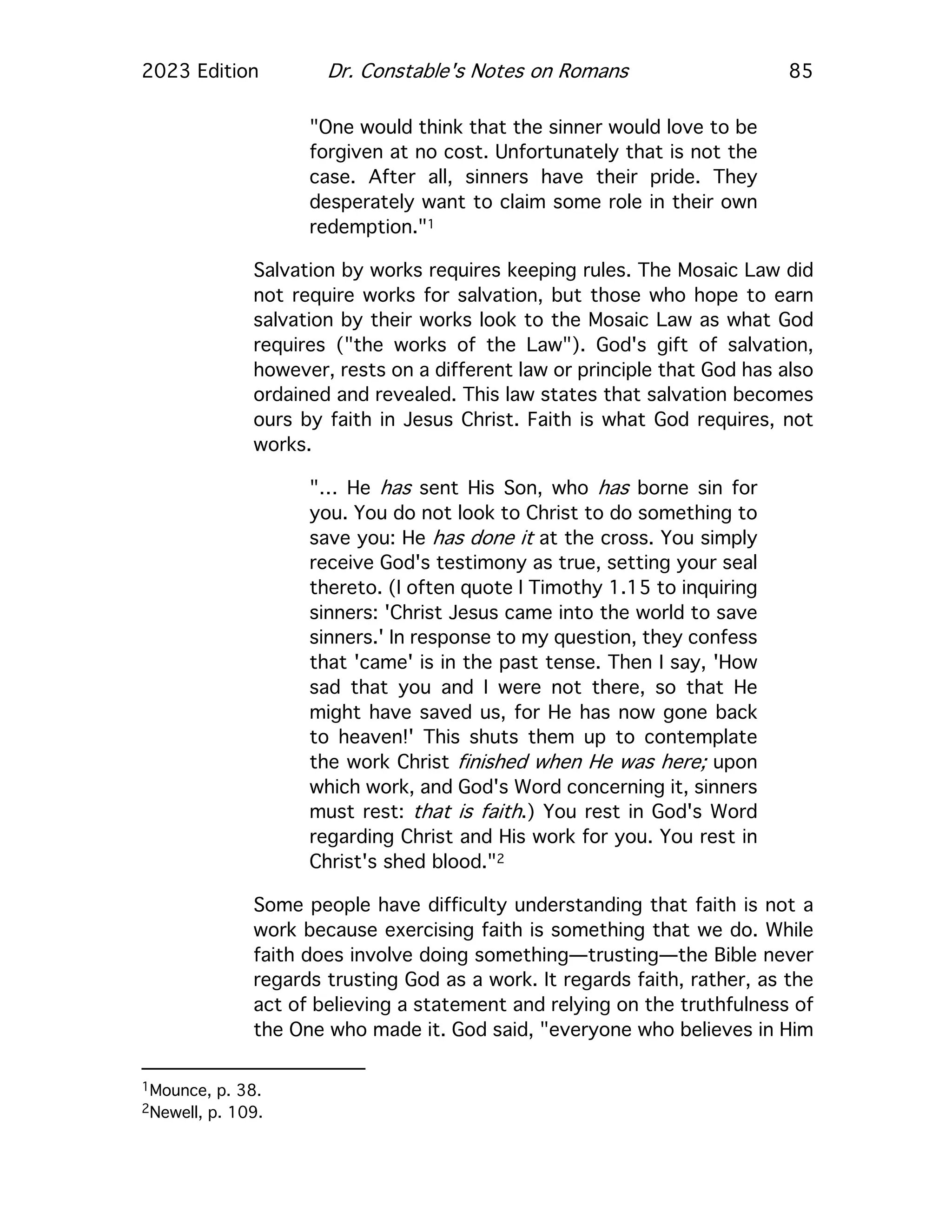 2023 Edition Dr. Constable's Notes on Romans 85
"One would think that the sinner would love to be
forgiven at no cost. Unfortunately that is not the
case. After all, sinners have their pride. They
desperately want to claim some role in their own
redemption."1
Salvation by works requires keeping rules. The Mosaic Law did
not require works for salvation, but those who hope to earn
salvation by their works look to the Mosaic Law as what God
requires ("the works of the Law"). God's gift of salvation,
however, rests on a different law or principle that God has also
ordained and revealed. This law states that salvation becomes
ours by faith in Jesus Christ. Faith is what God requires, not
works.
"… He has sent His Son, who has borne sin for
you. You do not look to Christ to do something to
save you: He has done it at the cross. You simply
receive God's testimony as true, setting your seal
thereto. (I often quote I Timothy 1.15 to inquiring
sinners: 'Christ Jesus came into the world to save
sinners.' In response to my question, they confess
that 'came' is in the past tense. Then I say, 'How
sad that you and I were not there, so that He
might have saved us, for He has now gone back
to heaven!' This shuts them up to contemplate
the work Christ finished when He was here; upon
which work, and God's Word concerning it, sinners
must rest: that is faith.) You rest in God's Word
regarding Christ and His work for you. You rest in
Christ's shed blood."2
Some people have difficulty understanding that faith is not a
work because exercising faith is something that we do. While
faith does involve doing something—trusting—the Bible never
regards trusting God as a work. It regards faith, rather, as the
act of believing a statement and relying on the truthfulness of
the One who made it. God said, "everyone who believes in Him
1Mounce, p. 38.
2Newell, p. 109.
 