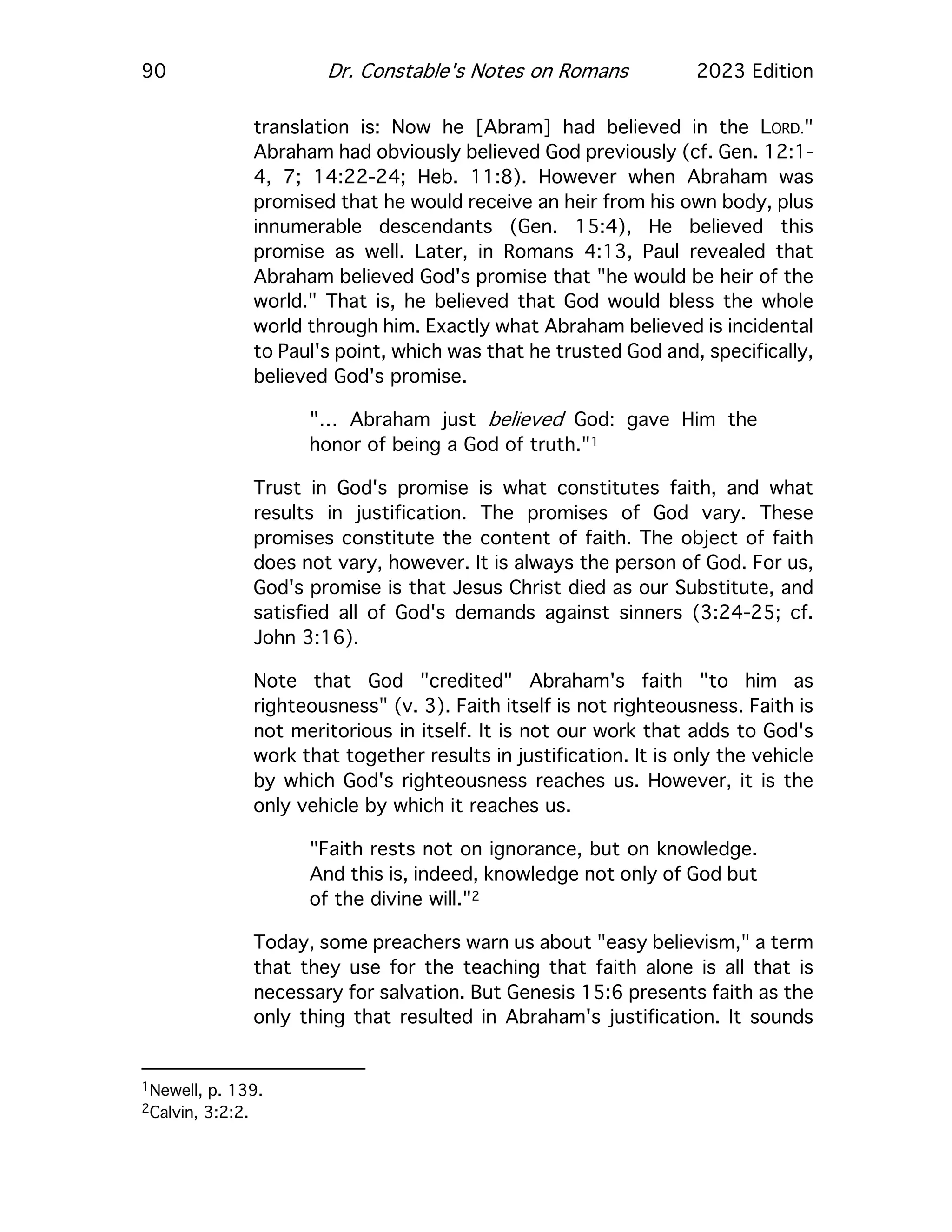 90 Dr. Constable's Notes on Romans 2023 Edition
translation is: Now he [Abram] had believed in the LORD."
Abraham had obviously believed God previously (cf. Gen. 12:1-
4, 7; 14:22-24; Heb. 11:8). However when Abraham was
promised that he would receive an heir from his own body, plus
innumerable descendants (Gen. 15:4), He believed this
promise as well. Later, in Romans 4:13, Paul revealed that
Abraham believed God's promise that "he would be heir of the
world." That is, he believed that God would bless the whole
world through him. Exactly what Abraham believed is incidental
to Paul's point, which was that he trusted God and, specifically,
believed God's promise.
"… Abraham just believed God: gave Him the
honor of being a God of truth."1
Trust in God's promise is what constitutes faith, and what
results in justification. The promises of God vary. These
promises constitute the content of faith. The object of faith
does not vary, however. It is always the person of God. For us,
God's promise is that Jesus Christ died as our Substitute, and
satisfied all of God's demands against sinners (3:24-25; cf.
John 3:16).
Note that God "credited" Abraham's faith "to him as
righteousness" (v. 3). Faith itself is not righteousness. Faith is
not meritorious in itself. It is not our work that adds to God's
work that together results in justification. It is only the vehicle
by which God's righteousness reaches us. However, it is the
only vehicle by which it reaches us.
"Faith rests not on ignorance, but on knowledge.
And this is, indeed, knowledge not only of God but
of the divine will."2
Today, some preachers warn us about "easy believism," a term
that they use for the teaching that faith alone is all that is
necessary for salvation. But Genesis 15:6 presents faith as the
only thing that resulted in Abraham's justification. It sounds
1Newell, p. 139.
2Calvin, 3:2:2.
 