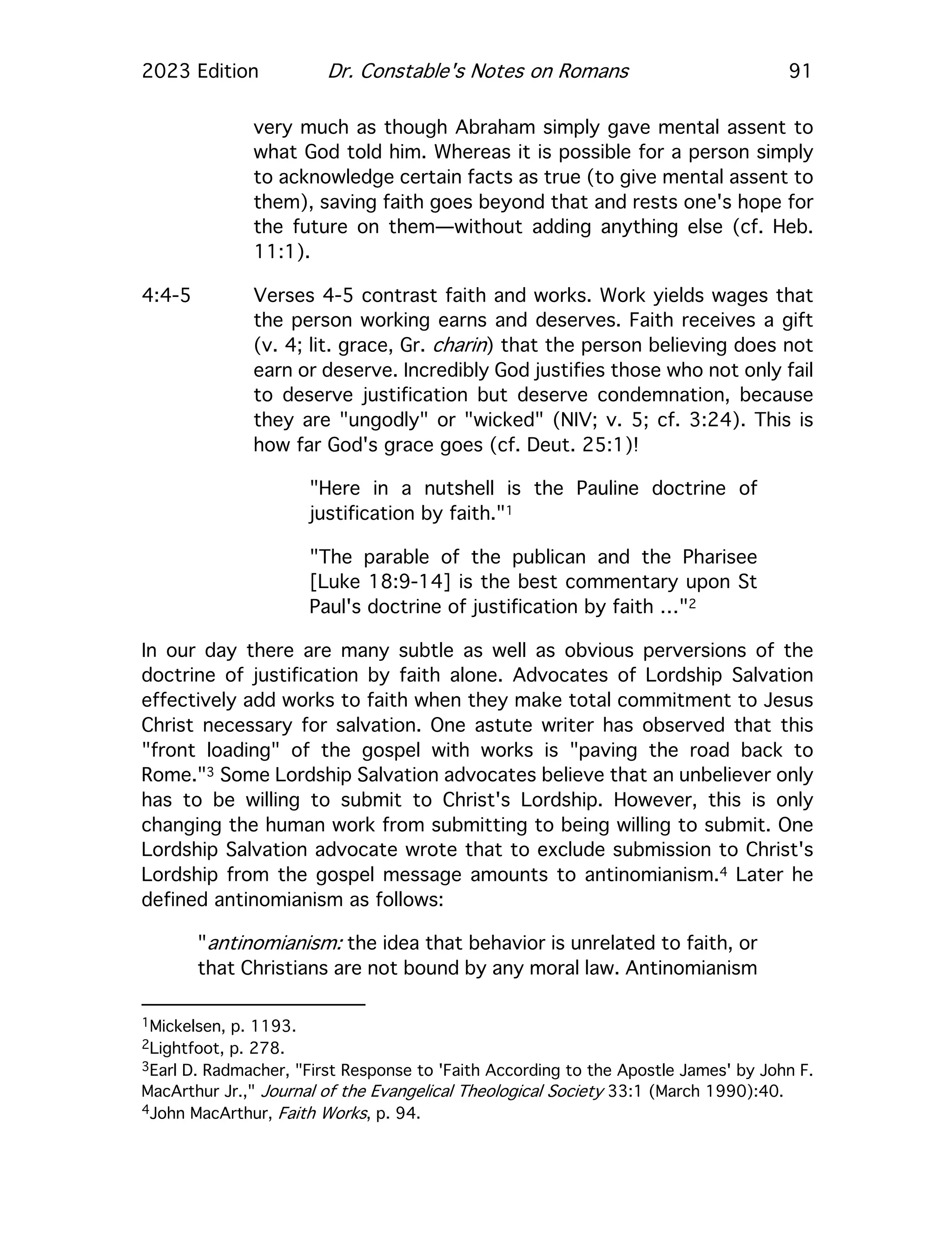 2023 Edition Dr. Constable's Notes on Romans 91
very much as though Abraham simply gave mental assent to
what God told him. Whereas it is possible for a person simply
to acknowledge certain facts as true (to give mental assent to
them), saving faith goes beyond that and rests one's hope for
the future on them—without adding anything else (cf. Heb.
11:1).
4:4-5 Verses 4-5 contrast faith and works. Work yields wages that
the person working earns and deserves. Faith receives a gift
(v. 4; lit. grace, Gr. charin) that the person believing does not
earn or deserve. Incredibly God justifies those who not only fail
to deserve justification but deserve condemnation, because
they are "ungodly" or "wicked" (NIV; v. 5; cf. 3:24). This is
how far God's grace goes (cf. Deut. 25:1)!
"Here in a nutshell is the Pauline doctrine of
justification by faith."1
"The parable of the publican and the Pharisee
[Luke 18:9-14] is the best commentary upon St
Paul's doctrine of justification by faith …"2
In our day there are many subtle as well as obvious perversions of the
doctrine of justification by faith alone. Advocates of Lordship Salvation
effectively add works to faith when they make total commitment to Jesus
Christ necessary for salvation. One astute writer has observed that this
"front loading" of the gospel with works is "paving the road back to
Rome."3 Some Lordship Salvation advocates believe that an unbeliever only
has to be willing to submit to Christ's Lordship. However, this is only
changing the human work from submitting to being willing to submit. One
Lordship Salvation advocate wrote that to exclude submission to Christ's
Lordship from the gospel message amounts to antinomianism.4 Later he
defined antinomianism as follows:
"antinomianism: the idea that behavior is unrelated to faith, or
that Christians are not bound by any moral law. Antinomianism
1Mickelsen, p. 1193.
2Lightfoot, p. 278.
3Earl D. Radmacher, "First Response to 'Faith According to the Apostle James' by John F.
MacArthur Jr.," Journal of the Evangelical Theological Society 33:1 (March 1990):40.
4John MacArthur, Faith Works, p. 94.
 
