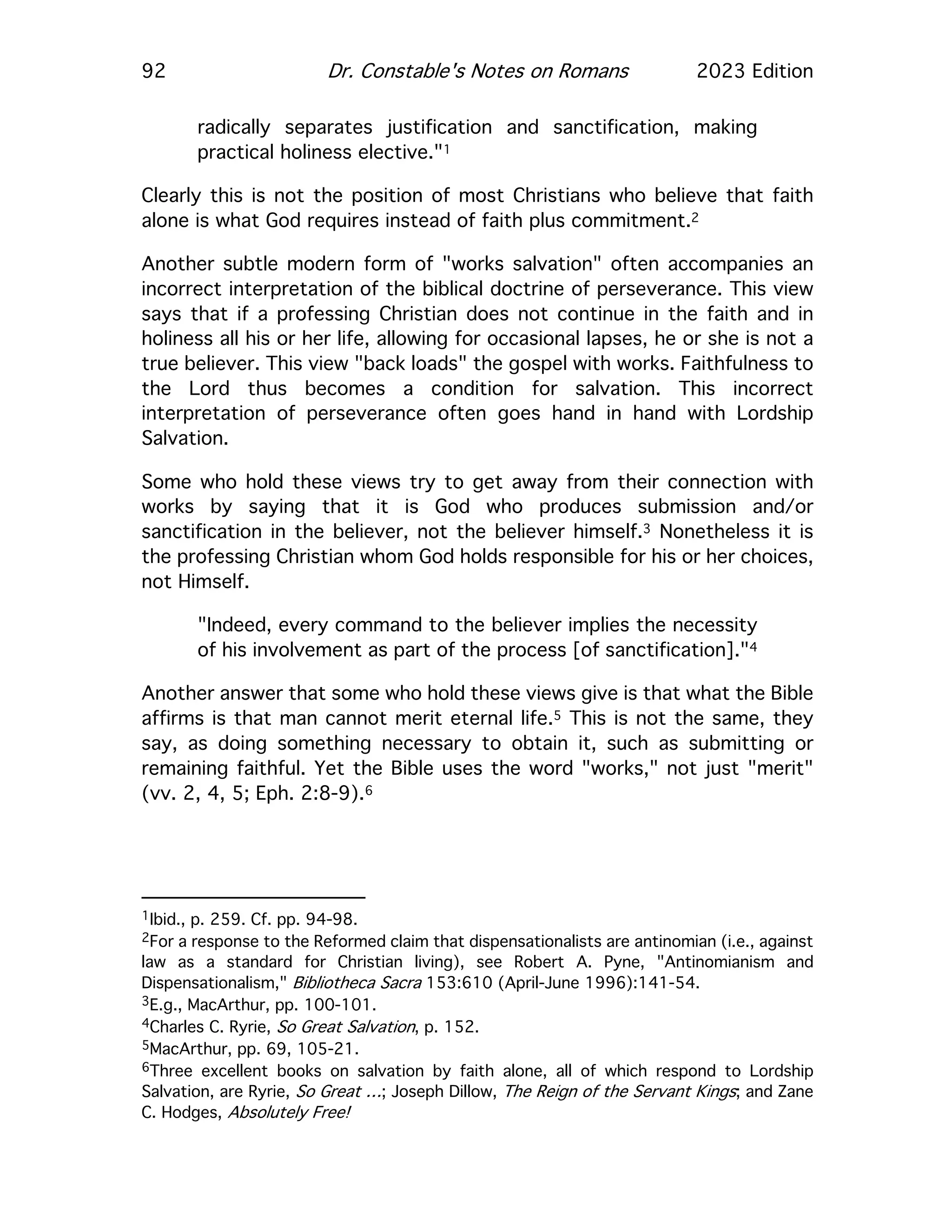 92 Dr. Constable's Notes on Romans 2023 Edition
radically separates justification and sanctification, making
practical holiness elective."1
Clearly this is not the position of most Christians who believe that faith
alone is what God requires instead of faith plus commitment.2
Another subtle modern form of "works salvation" often accompanies an
incorrect interpretation of the biblical doctrine of perseverance. This view
says that if a professing Christian does not continue in the faith and in
holiness all his or her life, allowing for occasional lapses, he or she is not a
true believer. This view "back loads" the gospel with works. Faithfulness to
the Lord thus becomes a condition for salvation. This incorrect
interpretation of perseverance often goes hand in hand with Lordship
Salvation.
Some who hold these views try to get away from their connection with
works by saying that it is God who produces submission and/or
sanctification in the believer, not the believer himself.3 Nonetheless it is
the professing Christian whom God holds responsible for his or her choices,
not Himself.
"Indeed, every command to the believer implies the necessity
of his involvement as part of the process [of sanctification]."4
Another answer that some who hold these views give is that what the Bible
affirms is that man cannot merit eternal life.5 This is not the same, they
say, as doing something necessary to obtain it, such as submitting or
remaining faithful. Yet the Bible uses the word "works," not just "merit"
(vv. 2, 4, 5; Eph. 2:8-9).6
1Ibid., p. 259. Cf. pp. 94-98.
2For a response to the Reformed claim that dispensationalists are antinomian (i.e., against
law as a standard for Christian living), see Robert A. Pyne, "Antinomianism and
Dispensationalism," Bibliotheca Sacra 153:610 (April-June 1996):141-54.
3E.g., MacArthur, pp. 100-101.
4Charles C. Ryrie, So Great Salvation, p. 152.
5MacArthur, pp. 69, 105-21.
6Three excellent books on salvation by faith alone, all of which respond to Lordship
Salvation, are Ryrie, So Great …; Joseph Dillow, The Reign of the Servant Kings; and Zane
C. Hodges, Absolutely Free!
 