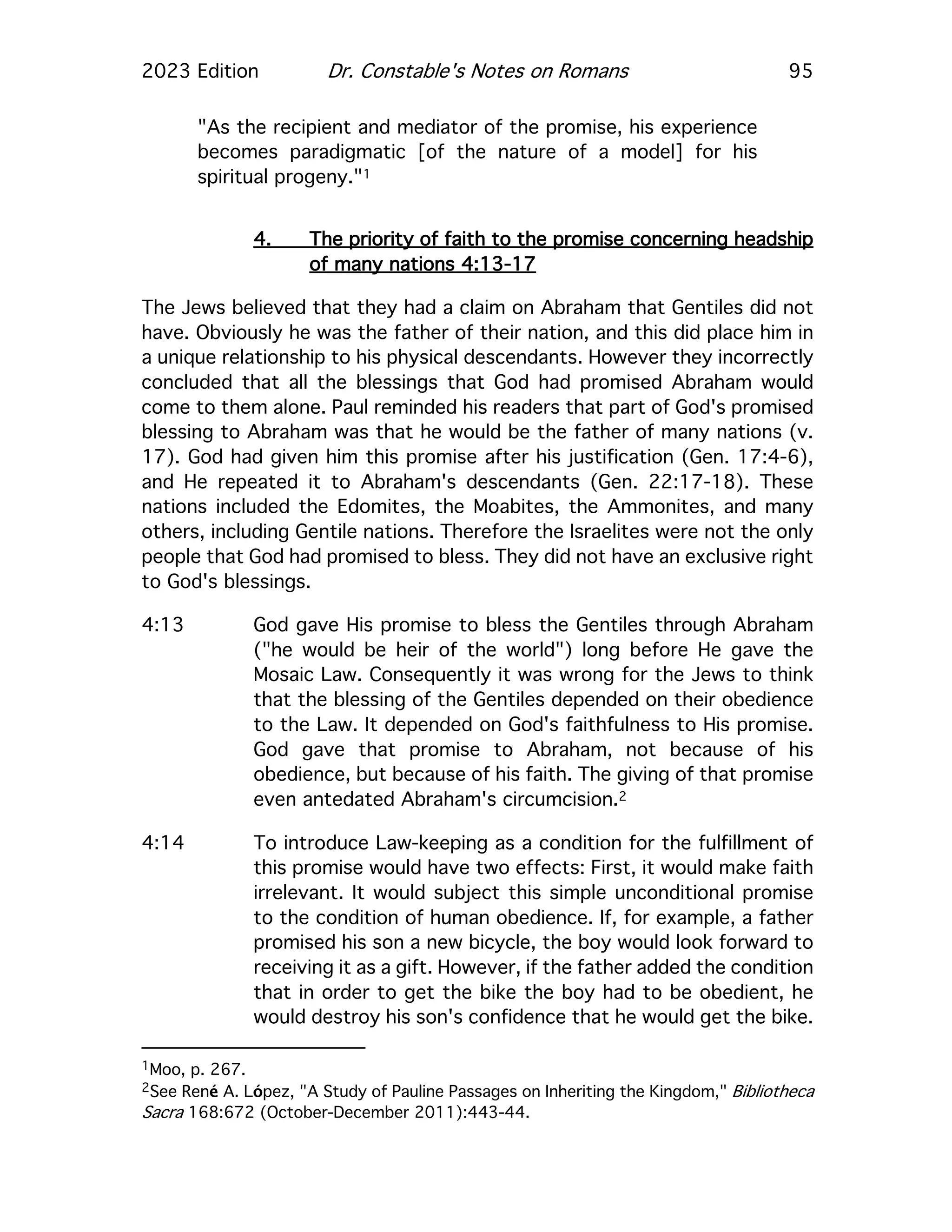 2023 Edition Dr. Constable's Notes on Romans 95
"As the recipient and mediator of the promise, his experience
becomes paradigmatic [of the nature of a model] for his
spiritual progeny."1
4. The priority of faith to the promise concerning headship
of many nations 4:13-17
The Jews believed that they had a claim on Abraham that Gentiles did not
have. Obviously he was the father of their nation, and this did place him in
a unique relationship to his physical descendants. However they incorrectly
concluded that all the blessings that God had promised Abraham would
come to them alone. Paul reminded his readers that part of God's promised
blessing to Abraham was that he would be the father of many nations (v.
17). God had given him this promise after his justification (Gen. 17:4-6),
and He repeated it to Abraham's descendants (Gen. 22:17-18). These
nations included the Edomites, the Moabites, the Ammonites, and many
others, including Gentile nations. Therefore the Israelites were not the only
people that God had promised to bless. They did not have an exclusive right
to God's blessings.
4:13 God gave His promise to bless the Gentiles through Abraham
("he would be heir of the world") long before He gave the
Mosaic Law. Consequently it was wrong for the Jews to think
that the blessing of the Gentiles depended on their obedience
to the Law. It depended on God's faithfulness to His promise.
God gave that promise to Abraham, not because of his
obedience, but because of his faith. The giving of that promise
even antedated Abraham's circumcision.2
4:14 To introduce Law-keeping as a condition for the fulfillment of
this promise would have two effects: First, it would make faith
irrelevant. It would subject this simple unconditional promise
to the condition of human obedience. If, for example, a father
promised his son a new bicycle, the boy would look forward to
receiving it as a gift. However, if the father added the condition
that in order to get the bike the boy had to be obedient, he
would destroy his son's confidence that he would get the bike.
1Moo, p. 267.
2See René A. López, "A Study of Pauline Passages on Inheriting the Kingdom," Bibliotheca
Sacra 168:672 (October-December 2011):443-44.
 