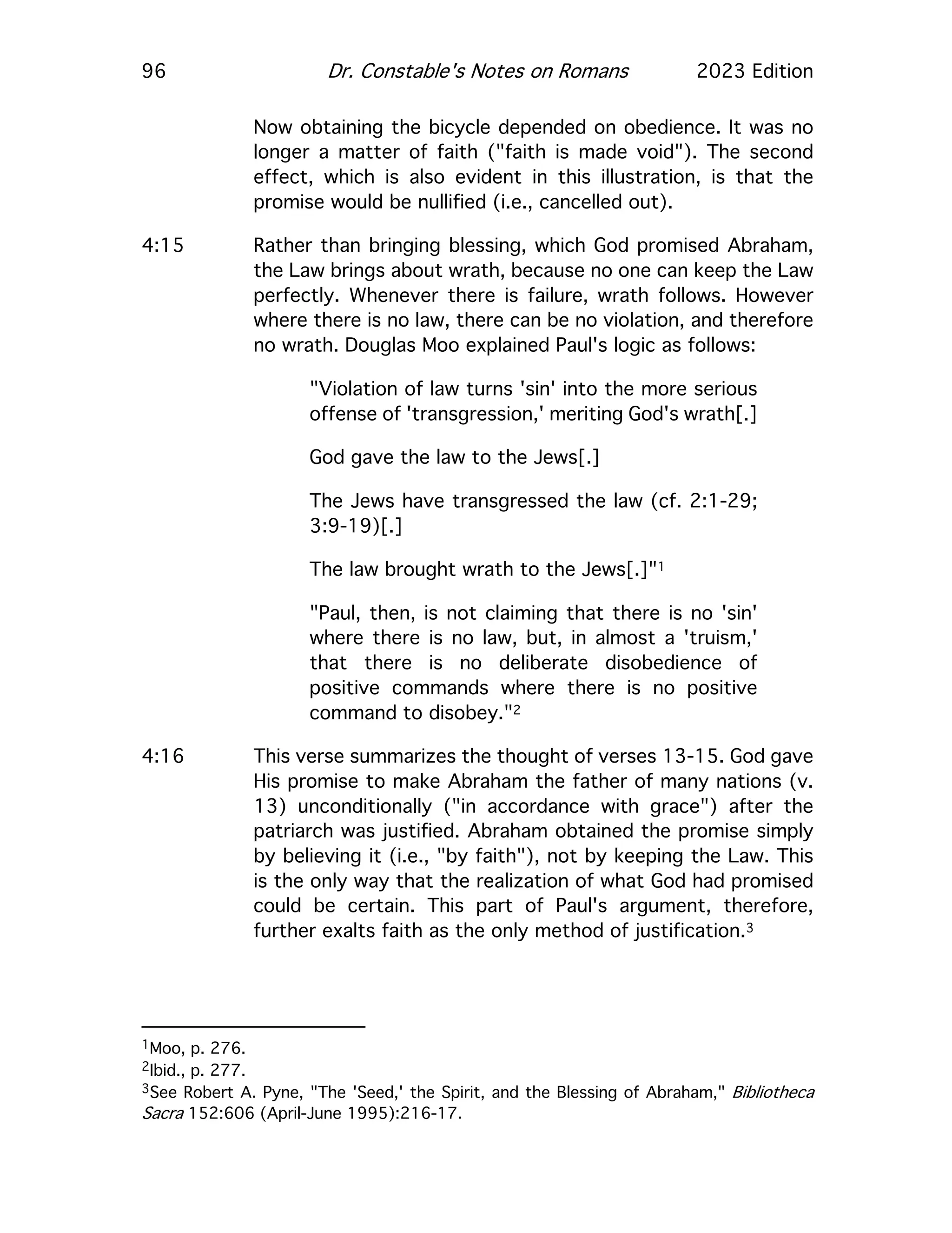 96 Dr. Constable's Notes on Romans 2023 Edition
Now obtaining the bicycle depended on obedience. It was no
longer a matter of faith ("faith is made void"). The second
effect, which is also evident in this illustration, is that the
promise would be nullified (i.e., cancelled out).
4:15 Rather than bringing blessing, which God promised Abraham,
the Law brings about wrath, because no one can keep the Law
perfectly. Whenever there is failure, wrath follows. However
where there is no law, there can be no violation, and therefore
no wrath. Douglas Moo explained Paul's logic as follows:
"Violation of law turns 'sin' into the more serious
offense of 'transgression,' meriting God's wrath[.]
God gave the law to the Jews[.]
The Jews have transgressed the law (cf. 2:1-29;
3:9-19)[.]
The law brought wrath to the Jews[.]"1
"Paul, then, is not claiming that there is no 'sin'
where there is no law, but, in almost a 'truism,'
that there is no deliberate disobedience of
positive commands where there is no positive
command to disobey."2
4:16 This verse summarizes the thought of verses 13-15. God gave
His promise to make Abraham the father of many nations (v.
13) unconditionally ("in accordance with grace") after the
patriarch was justified. Abraham obtained the promise simply
by believing it (i.e., "by faith"), not by keeping the Law. This
is the only way that the realization of what God had promised
could be certain. This part of Paul's argument, therefore,
further exalts faith as the only method of justification.3
1Moo, p. 276.
2Ibid., p. 277.
3See Robert A. Pyne, "The 'Seed,' the Spirit, and the Blessing of Abraham," Bibliotheca
Sacra 152:606 (April-June 1995):216-17.
 