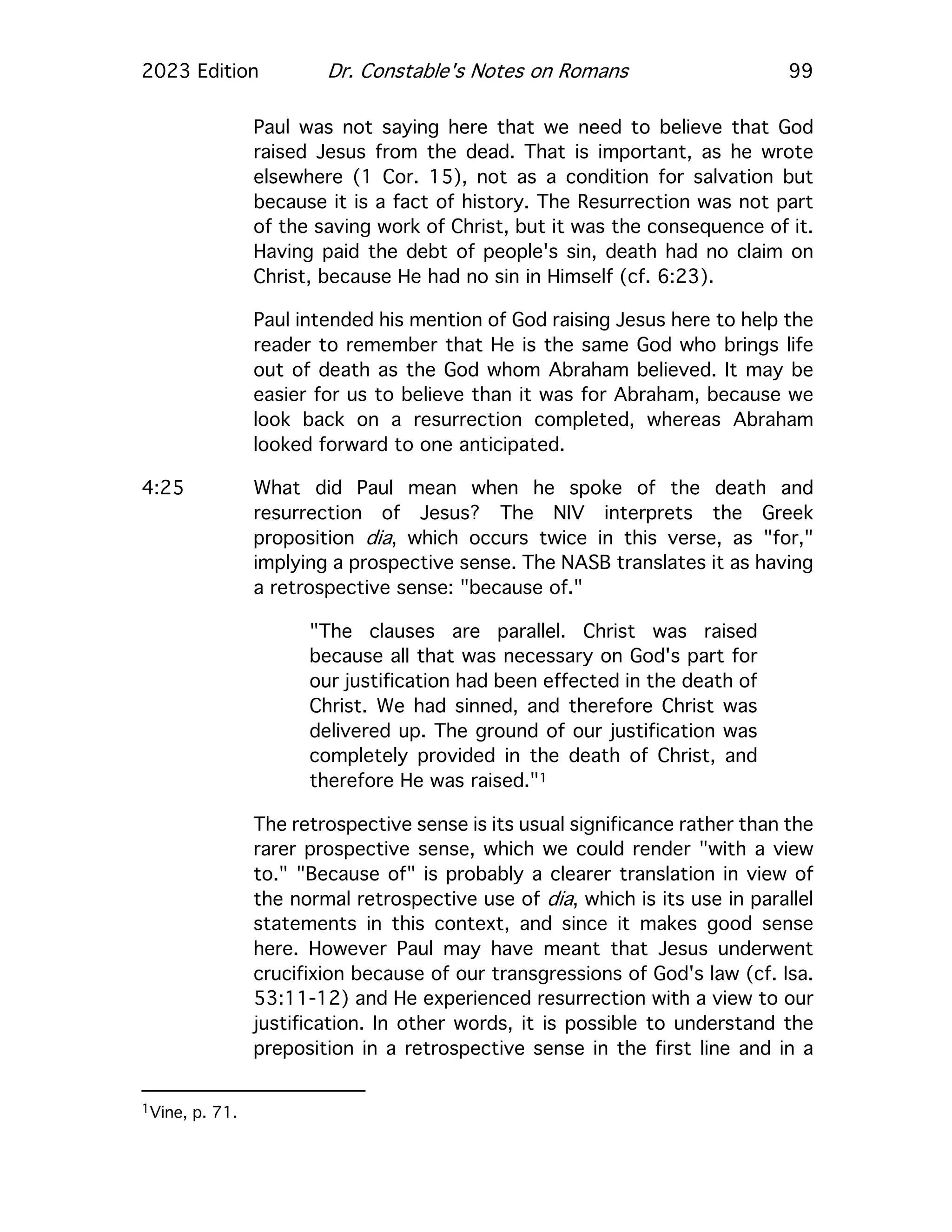 2023 Edition Dr. Constable's Notes on Romans 99
Paul was not saying here that we need to believe that God
raised Jesus from the dead. That is important, as he wrote
elsewhere (1 Cor. 15), not as a condition for salvation but
because it is a fact of history. The Resurrection was not part
of the saving work of Christ, but it was the consequence of it.
Having paid the debt of people's sin, death had no claim on
Christ, because He had no sin in Himself (cf. 6:23).
Paul intended his mention of God raising Jesus here to help the
reader to remember that He is the same God who brings life
out of death as the God whom Abraham believed. It may be
easier for us to believe than it was for Abraham, because we
look back on a resurrection completed, whereas Abraham
looked forward to one anticipated.
4:25 What did Paul mean when he spoke of the death and
resurrection of Jesus? The NIV interprets the Greek
proposition dia, which occurs twice in this verse, as "for,"
implying a prospective sense. The NASB translates it as having
a retrospective sense: "because of."
"The clauses are parallel. Christ was raised
because all that was necessary on God's part for
our justification had been effected in the death of
Christ. We had sinned, and therefore Christ was
delivered up. The ground of our justification was
completely provided in the death of Christ, and
therefore He was raised."1
The retrospective sense is its usual significance rather than the
rarer prospective sense, which we could render "with a view
to." "Because of" is probably a clearer translation in view of
the normal retrospective use of dia, which is its use in parallel
statements in this context, and since it makes good sense
here. However Paul may have meant that Jesus underwent
crucifixion because of our transgressions of God's law (cf. Isa.
53:11-12) and He experienced resurrection with a view to our
justification. In other words, it is possible to understand the
preposition in a retrospective sense in the first line and in a
1Vine, p. 71.
 