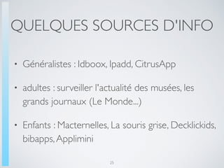 QUELQUES SOURCES D'INFO
• Généralistes : Idboox, Ipadd, CitrusApp
• adultes : surveiller l'actualité des musées, les
grands journaux (Le Monde...)
• Enfants : Macternelles, La souris grise, Decklickids,
bibapps,Applimini
25
 