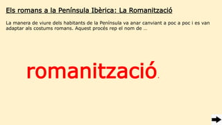 Els romans a la Península Ibèrica: La Romanització
La manera de viure dels habitants de la Península va anar canviant a poc a poc i es van
adaptar als costums romans. Aquest procés rep el nom de …
romanització.
 