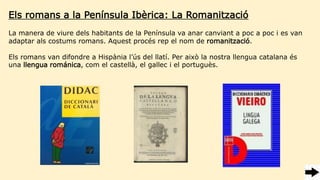 Els romans a la Península Ibèrica: La Romanització
La manera de viure dels habitants de la Península va anar canviant a poc a poc i es van
adaptar als costums romans. Aquest procés rep el nom de romanització.
Els romans van difondre a Hispània l’ús del llatí. Per això la nostra llengua catalana és
una llengua románica, com el castellà, el gallec i el portuguès.
 