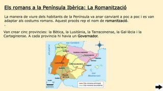 Els romans a la Península Ibèrica: La Romanització
Van crear cinc provincies: la Bètica, la Lusitània, la Tarraconense, la Gal·lècia i la
Cartaginense. A cada provincia hi havia un Governador.
La manera de viure dels habitants de la Península va anar canviant a poc a poc i es van
adaptar als costums romans. Aquest procés rep el nom de romanització.
.
 