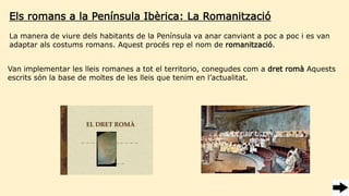 Els romans a la Península Ibèrica: La Romanització
Van implementar les lleis romanes a tot el territorio, conegudes com a dret romà Aquests
escrits són la base de moltes de les lleis que tenim en l’actualitat.
La manera de viure dels habitants de la Península va anar canviant a poc a poc i es van
adaptar als costums romans. Aquest procés rep el nom de romanització.
 