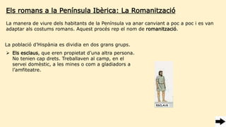 Els romans a la Península Ibèrica: La Romanització
La població d’Hispània es dividia en dos grans grups.
 Els esclaus, que eren propietat d’una altra persona.
No tenien cap drets. Treballaven al camp, en el
servei domèstic, a les mines o com a gladiadors a
l’amfiteatre.
La manera de viure dels habitants de la Península va anar canviant a poc a poc i es van
adaptar als costums romans. Aquest procés rep el nom de romanització.
 