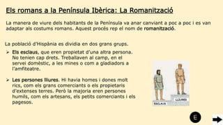 Els romans a la Península Ibèrica: La Romanització
La població d’Hispània es dividia en dos grans grups.
 Els esclaus, que eren propietat d’una altra persona.
No tenien cap drets. Treballaven al camp, en el
servei domèstic, a les mines o com a gladiadors a
l’amfiteatre.
 Les persones lliures. Hi havia homes i dones molt
rics, com els grans comerciants o els propietaris
d’extenses terres. Però la majoria eren persones
humils, com els artesans, els petits comerciants i els
pagesos.
La manera de viure dels habitants de la Península va anar canviant a poc a poc i es van
adaptar als costums romans. Aquest procés rep el nom de romanització.
 