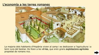 L’economía a les terres romanes
La majoria dels habitants d’Hispània vivien al camp i es dedicaven a l’agricultura i a
tenir cura del bestiar. Ho feien a les vil·les, que eren grans explotacions agrícoles
propietat de romans rics.
 