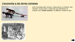 Amb l’arribada dels romans, l’agricultura va millorar. Van
introduir noves eines i màquines que facilitaven el
treball, com l’arada romana o el molí per moldre el gra
L’economía a les terres romanes
 