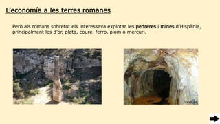Però als romans sobretot els interessava explotar les pedreres i mines d’Hispània,
principalment les d’or, plata, coure, ferro, plom o mercuri.
L’economía a les terres romanes
 