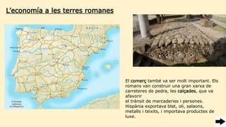 L’economía a les terres romanes
El comerç també va ser molt important. Els
romans van construir una gran xarxa de
carreteres de pedra, les calçades, que va
afavorir
el trànsit de mercaderies i persones. 10
Hispània exportava blat, oli, salaons,
metalls i teixits, i importava productes de
luxe.
 