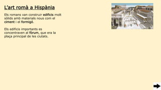 Els romans van construir edificis molt
sòlids amb materials nous com el
ciment i el formigó.
Els edificis importants es
concentraven al fòrum, que era la
plaça principal de les ciutats.
L’art romà a Hispània
 
