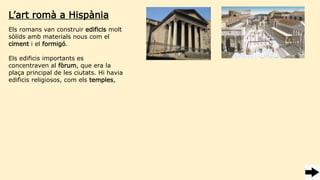 Els romans van construir edificis molt
sòlids amb materials nous com el
ciment i el formigó.
Els edificis importants es
concentraven al fòrum, que era la
plaça principal de les ciutats. Hi havia
edificis religiosos, com els temples,
L’art romà a Hispània
 