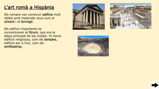 Els romans van construir edificis molt
sòlids amb materials nous com el
ciment i el formigó.
Els edificis importants es
concentraven al fòrum, que era la
plaça principal de les ciutats. Hi havia
edificis religiosos, com els temples,
edificis per a l’oci, com els
amfiteatres,
L’art romà a Hispània
 