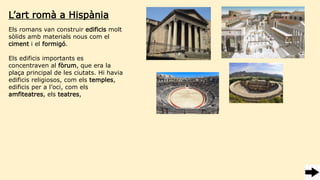Els romans van construir edificis molt
sòlids amb materials nous com el
ciment i el formigó.
Els edificis importants es
concentraven al fòrum, que era la
plaça principal de les ciutats. Hi havia
edificis religiosos, com els temples,
edificis per a l’oci, com els
amfiteatres, els teatres,
L’art romà a Hispània
 