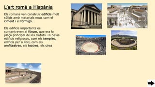 Els romans van construir edificis molt
sòlids amb materials nous com el
ciment i el formigó.
Els edificis importants es
concentraven al fòrum, que era la
plaça principal de les ciutats. Hi havia
edificis religiosos, com els temples,
edificis per a l’oci, com els
amfiteatres, els teatres, els circs
L’art romà a Hispània
 