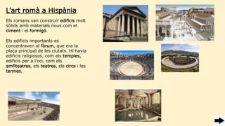 Els romans van construir edificis molt
sòlids amb materials nous com el
ciment i el formigó.
Els edificis importants es
concentraven al fòrum, que era la
plaça principal de les ciutats. Hi havia
edificis religiosos, com els temples,
edificis per a l’oci, com els
amfiteatres, els teatres, els circs i les
termes,
L’art romà a Hispània
 