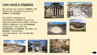 Els romans van construir edificis molt
sòlids amb materials nous com el
ciment i el formigó.
Els edificis importants es
concentraven al fòrum, que era la
plaça principal de les ciutats. Hi havia
edificis religiosos, com els temples,
edificis per a l’oci, com els
amfiteatres, els teatres, els circs i les
termes, i monuments
commemoratius, com els arcs de
triomf
L’art romà a Hispània
 