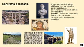 L’art romà a Hispània A més, van construir obres
públiques, com ara calçades,
ponts i aqüeductes.
Els romans adornaven els edificis
amb escultures i
pintures, i cobrien els terres amb
mosaics, fets de petites
peces de colors anomenades
tessel·les.
 