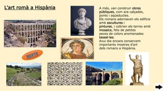 L’art romà a Hispània A més, van construir obres
públiques, com ara calçades,
ponts i aqüeductes.
Els romans adornaven els edificis
amb escultures i
pintures, i cobrien els terres amb
mosaics, fets de petites
peces de colors anomenades
tessel·les.
Avui dia encara conservem
importants mostres d’art
dels romans a Hispània.
 