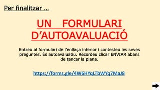 Per finalitzar …
UN FORMULARI
D’AUTOAVALUACIÓ
https://forms.gle/4W6HYqLTbWYq7MaJ8
Entreu al formulari de l’enllaça inferior i contesteu les seves
preguntes. És autoavaluatiu. Recordeu clicar ENVIAR abans
de tancar la plana.
 
