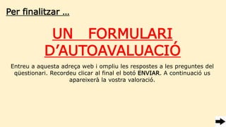 Per finalitzar …
UN FORMULARI
D’AUTOAVALUACIÓ
Entreu a aquesta adreça web i ompliu les respostes a les preguntes del
qüestionari. Recordeu clicar al final el botó ENVIAR. A continuació us
apareixerà la vostra valoració.
 