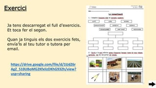 Ja tens descarregat el full d’exercicis.
Et toca fer el segon.
Quan ja tinguis els dos exercicis fets,
envía’ls al teu tutor o tutora per
email.
https://drive.google.com/file/d/1UdZ6r
AgZ_S10UBoMG2KfxIizDKhG932h/view?
usp=sharing
Exercici
 