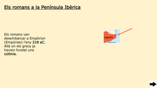 Els romans a la Península Ibèrica
Els romans van
desembarcar a Empòrion
(Empúries) l’any 218 aC.
Allà on els grecs ja
havien fundat una
colònia.
 