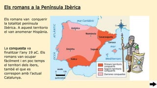 Els romans a la Península Ibèrica
La conquesta va
finalitzar l’any 19 aC. Els
romans van ocupar
fàcilment i en poc temps
el territori dels ibers,
també el que es
correspon amb l’actual
Catalunya.
Els romans van conquerir
la totalitat península
Ibèrica. A aquest territorio
el van anomenar Hispània.
 