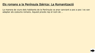 Els romans a la Península Ibèrica: La Romanització
La manera de viure dels habitants de la Península va anar canviant a poc a poc i es van
adaptar als costums romans. Aquest procés rep el nom de …
 