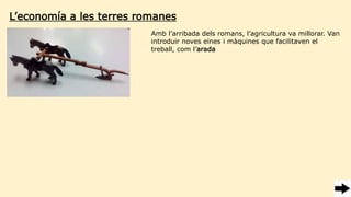 Amb l’arribada dels romans, l’agricultura va millorar. Van
introduir noves eines i màquines que facilitaven el
treball, com l’arada
L’economía a les terres romanes
 