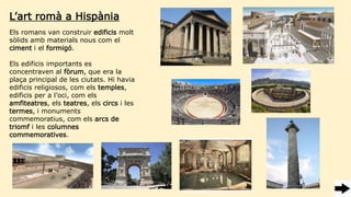 Els romans van construir edificis molt
sòlids amb materials nous com el
ciment i el formigó.
Els edificis importants es
concentraven al fòrum, que era la
plaça principal de les ciutats. Hi havia
edificis religiosos, com els temples,
edificis per a l’oci, com els
amfiteatres, els teatres, els circs i les
termes, i monuments
commemoratius, com els arcs de
triomf i les columnes
commemoratives.
L’art romà a Hispània
 