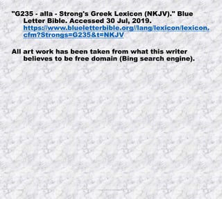 10/4/2019 Produced by Bill Fritz for Adult Sunday School 16
"G235 - alla - Strong's Greek Lexicon (NKJV)." Blue
Letter Bible. Accessed 30 Jul, 2019.
https://www.blueletterbible.org//lang/lexicon/lexicon.
cfm?Strongs=G235&t=NKJV
All art work has been taken from what this writer
believes to be free domain (Bing search engine).
 