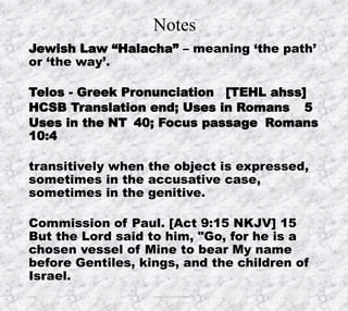 Notes
Jewish Law “Halacha” – meaning ‘the path’
or ‘the way’.
Telos - Greek Pronunciation [TEHL ahss]
HCSB Translation end; Uses in Romans 5
Uses in the NT 40; Focus passage Romans
10:4
transitively when the object is expressed,
sometimes in the accusative case,
sometimes in the genitive.
Commission of Paul. [Act 9:15 NKJV] 15
But the Lord said to him, "Go, for he is a
chosen vessel of Mine to bear My name
before Gentiles, kings, and the children of
Israel.
10/4/2019 Produced by Bill Fritz for Adult Sunday School 17
 