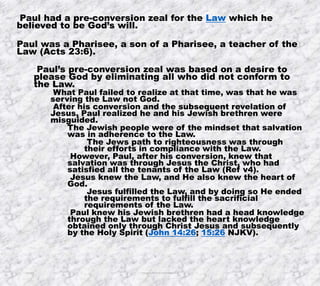 10/4/2019 Produced by Bill Fritz for Adult Sunday School 3
Paul had a pre-conversion zeal for the Law which he
believed to be God’s will.
Paul was a Pharisee, a son of a Pharisee, a teacher of the
Law (Acts 23:6).
Paul’s pre-conversion zeal was based on a desire to
please God by eliminating all who did not conform to
the Law.
What Paul failed to realize at that time, was that he was
serving the Law not God.
After his conversion and the subsequent revelation of
Jesus, Paul realized he and his Jewish brethren were
misguided.
The Jewish people were of the mindset that salvation
was in adherence to the Law.
The Jews path to righteousness was through
their efforts in compliance with the Law.
However, Paul, after his conversion, knew that
salvation was through Jesus the Christ, who had
satisfied all the tenants of the Law (Ref v4).
Jesus knew the Law, and He also knew the heart of
God.
Jesus fulfilled the Law, and by doing so He ended
the requirements to fulfill the sacrificial
requirements of the Law.
Paul knew his Jewish brethren had a head knowledge
through the Law but lacked the heart knowledge
obtained only through Christ Jesus and subsequently
by the Holy Spirit (John 14:26; 15:26 NJKV).
 