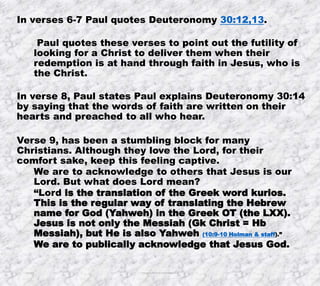 10/4/2019 Produced by Bill Fritz for Adult Sunday School 6
In verses 6-7 Paul quotes Deuteronomy 30:12,13.
Paul quotes these verses to point out the futility of
looking for a Christ to deliver them when their
redemption is at hand through faith in Jesus, who is
the Christ.
In verse 8, Paul states Paul explains Deuteronomy 30:14
by saying that the words of faith are written on their
hearts and preached to all who hear.
Verse 9, has been a stumbling block for many
Christians. Although they love the Lord, for their
comfort sake, keep this feeling captive.
We are to acknowledge to others that Jesus is our
Lord. But what does Lord mean?
“Lord is the translation of the Greek word kurios.
This is the regular way of translating the Hebrew
name for God (Yahweh) in the Greek OT (the LXX).
Jesus is not only the Messiah (Gk Christ = Hb
Messiah), but He is also Yahweh (10:9-10 Holman & staff).”
We are to publically acknowledge that Jesus God.
 