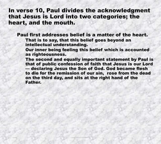 10/4/2019 Produced by Bill Fritz for Adult Sunday School 7
In verse 10, Paul divides the acknowledgment
that Jesus is Lord into two categories; the
heart, and the mouth.
Paul first addresses belief is a matter of the heart.
That is to say, that this belief goes beyond an
intellectual understanding.
Our inner being feeling this belief which is accounted
as righteousness.
The second and equally important statement by Paul is
that of public confession of faith that Jesus is our Lord
— declaring Jesus the Son of God. God became flesh
to die for the remission of our sin, rose from the dead
on the third day, and sits at the right hand of the
Father.
 