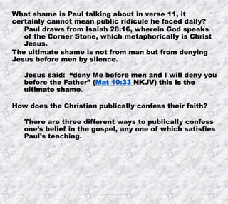 10/4/2019 Produced by Bill Fritz for Adult Sunday School 8
What shame is Paul talking about in verse 11, it
certainly cannot mean public ridicule he faced daily?
Paul draws from Isaiah 28:16, wherein God speaks
of the Corner Stone, which metaphorically is Christ
Jesus.
The ultimate shame is not from man but from denying
Jesus before men by silence.
Jesus said: “deny Me before men and I will deny you
before the Father” (Mat 10:33 NKJV) this is the
ultimate shame.
How does the Christian publically confess their faith?
There are three different ways to publically confess
one’s belief in the gospel, any one of which satisfies
Paul’s teaching.
 
