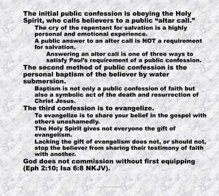 10/4/2019 Produced by Bill Fritz for Adult Sunday School 9
The initial public confession is obeying the Holy
Spirit, who calls believers to a public “altar call.”
The cry of the repentant for salvation is a highly
personal and emotional experience.
A public answer to an alter call is NOT a requirement
for salvation.
Answering an alter call is one of three ways to
satisfy Paul’s requirement of a public confession.
The second method of public confession is the
personal baptism of the believer by water
submersion.
Baptism is not only a public confession of faith but
also a symbolic act of the death and resurrection of
Christ Jesus.
The third confession is to evangelize.
To evangelize is to share your belief in the gospel with
others unashamedly.
The Holy Spirit gives not everyone the gift of
evangelism.
Lacking the gift of evangelism does not, or should not,
stop the believer from sharing their testimony of faith
with another.
God does not commission without first equipping
(Eph 2:10; Isa 6:8 NKJV).
 
