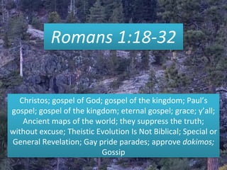 Romans 1:18-32
Christos; gospel of God; gospel of the kingdom; Paul’s
gospel; gospel of the kingdom; eternal gospel; grace; y’all;
Ancient maps of the world; they suppress the truth;
without excuse; Theistic Evolution Is Not Biblical; Special or
General Revelation; Gay pride parades; approve dokimos;
Gossip
 