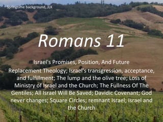 Romans 11
Israel's Promises, Position, And Future
Replacement Theology; Israel's transgression, acceptance,
and fulfillment; The lump and the olive tree; Loss of
Ministry of Israel and the Church; The Fullness Of The
Gentiles; All Israel Will Be Saved; Davidic Covenant; God
never changes; Square Circles; remnant Israel; Israel and
the Church
Springtime background, JLK
 