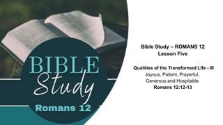 Bible Study – ROMANS 12
Lesson Five
Qualities of the Transformed Life - III
Joyous, Patient, Prayerful,
Generous and Hospitable
Romans 12:12-13
 