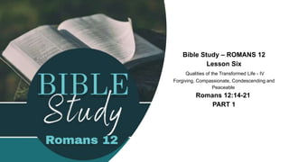 Bible Study – ROMANS 12
Lesson Six
Qualities of the Transformed Life - IV
Forgiving, Compassionate, Condescending and
Peaceable
Romans 12:14-21
PART 1
 